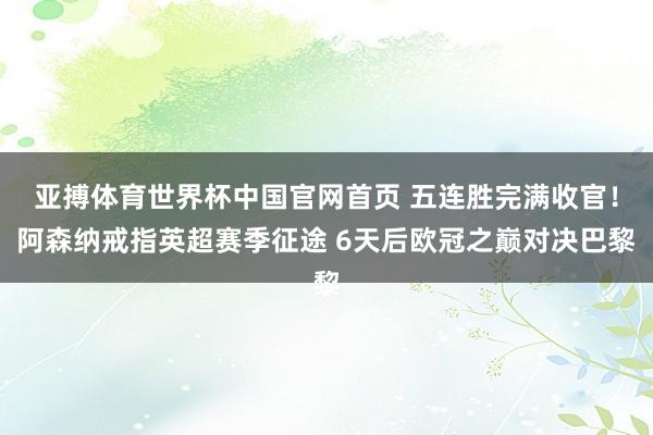 亚搏体育世界杯中国官网首页 五连胜完满收官!阿森纳戒指英超赛季征途 6天后欧冠之巅对决巴黎