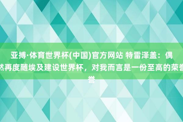 亚搏·体育世界杯(中国)官方网站 特雷泽盖:偶然再度随埃及建设世界杯,对我而言是一份至高的荣誉