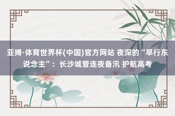 亚搏·体育世界杯(中国)官方网站 夜深的“早行东说念主”:长沙城管连夜备汛 护航高考