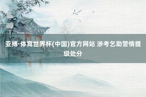 亚搏·体育世界杯(中国)官方网站 涉考乞助警情提级处分