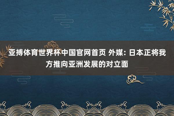 亚搏体育世界杯中国官网首页 外媒: 日本正将我方推向亚洲发展的对立面