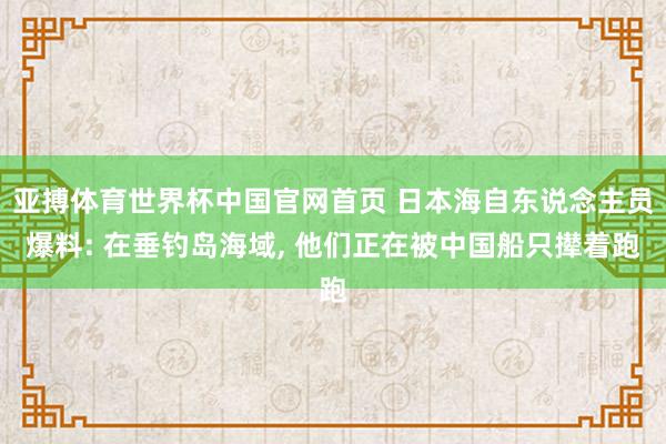 亚搏体育世界杯中国官网首页 日本海自东说念主员爆料: 在垂钓岛海域, 他们正在被中国船只撵着跑
