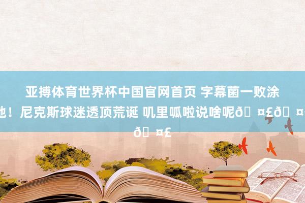 亚搏体育世界杯中国官网首页 字幕菌一败涂地!尼克斯球迷透顶荒诞 叽里呱啦说啥呢🤣🤣