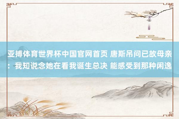 亚搏体育世界杯中国官网首页 唐斯吊问已故母亲:我知说念她在看我诞生总决 能感受到那种闲逸
