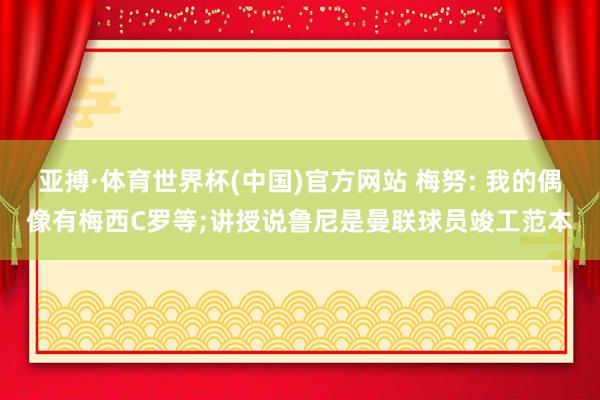亚搏·体育世界杯(中国)官方网站 梅努: 我的偶像有梅西C罗等;讲授说鲁尼是曼联球员竣工范本