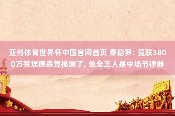亚搏体育世界杯中国官网首页 桑德罗: 曼联3800万签埃德森算捡漏了, 他全王人是中场节律器