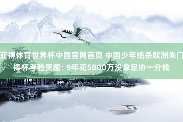 亚搏体育世界杯中国官网首页 中国少年绝杀欧洲朱门捧杯考验哭跪: 9年花5800万没拿足协一分钱