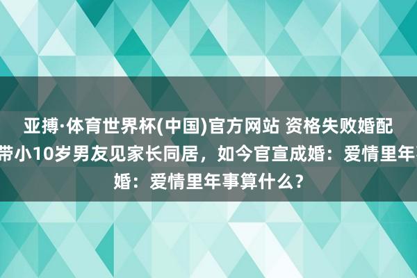 亚搏·体育世界杯(中国)官方网站 资格失败婚配后,阿Sa带小10岁男友见家长同居,如今官宣成婚:爱情里年事算什么?