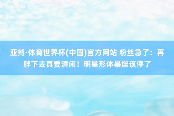 亚搏·体育世界杯(中国)官方网站 粉丝急了:再胖下去真要清闲!明星形体暴燥该停了