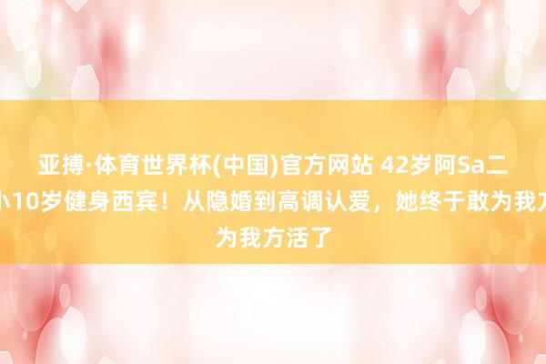 亚搏·体育世界杯(中国)官方网站 42岁阿Sa二婚嫁小10岁健身西宾!从隐婚到高调认爱,她终于敢为我方活了