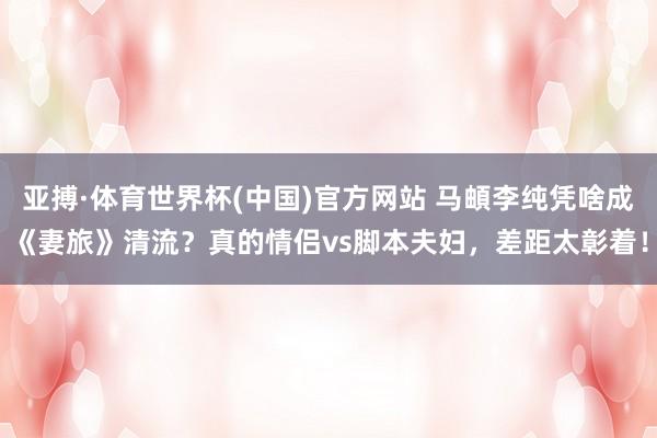 亚搏·体育世界杯(中国)官方网站 马頔李纯凭啥成《妻旅》清流?真的情侣vs脚本夫妇,差距太彰着!