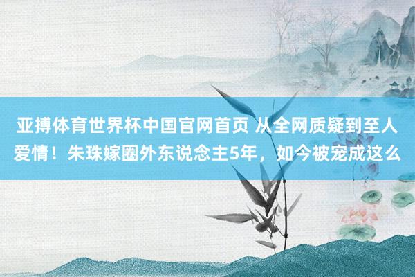 亚搏体育世界杯中国官网首页 从全网质疑到至人爱情!朱珠嫁圈外东说念主5年,如今被宠成这么