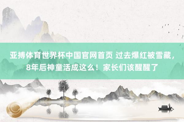 亚搏体育世界杯中国官网首页 过去爆红被雪藏,8年后神童活成这么!家长们该醒醒了