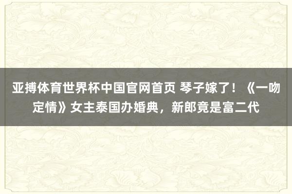 亚搏体育世界杯中国官网首页 琴子嫁了！《一吻定情》女主泰国办婚典，新郎竟是富二代
