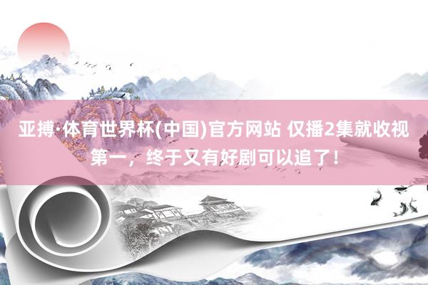亚搏·体育世界杯(中国)官方网站 仅播2集就收视第一,终于又有好剧可以追了!