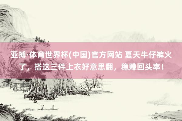 亚搏·体育世界杯(中国)官方网站 夏天牛仔裤火了,搭这三件上衣好意思翻,稳赚回头率!