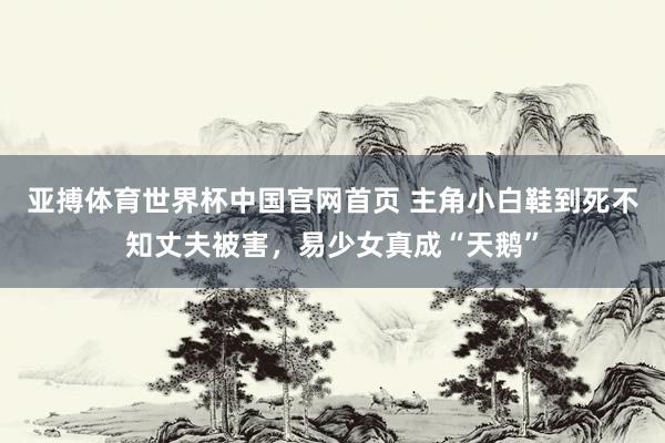 亚搏体育世界杯中国官网首页 主角小白鞋到死不知丈夫被害,易少女真成“天鹅”