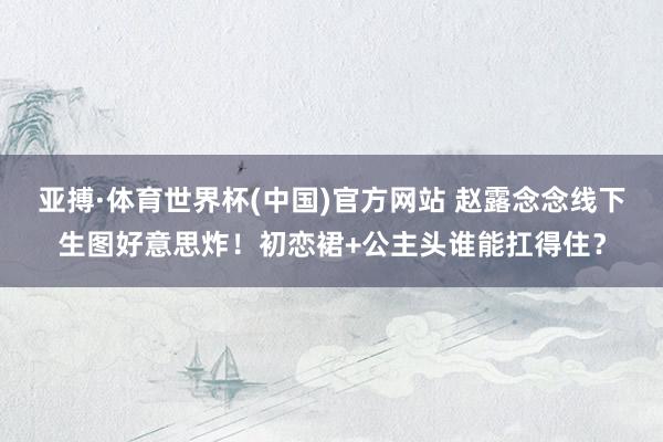 亚搏·体育世界杯(中国)官方网站 赵露念念线下生图好意思炸!初恋裙+公主头谁能扛得住?