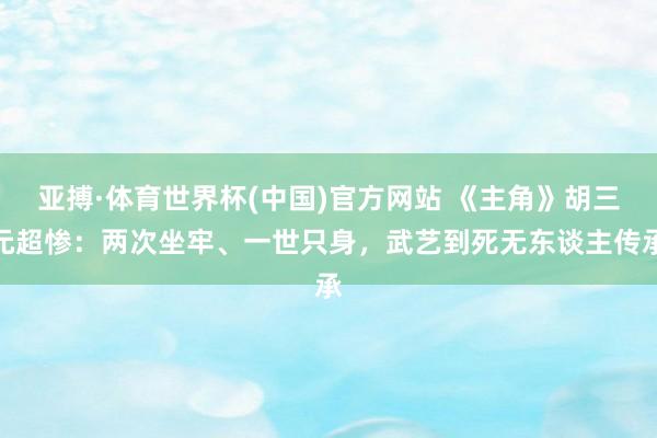 亚搏·体育世界杯(中国)官方网站 《主角》胡三元超惨:两次坐牢、一世只身,武艺到死无东谈主传承