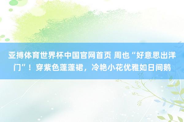亚搏体育世界杯中国官网首页 周也“好意思出洋门”！穿紫色蓬蓬裙，冷艳小花优雅如日间鹅