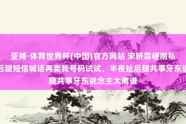 亚搏·体育世界杯(中国)官方网站 宋妍霏硬刚私生饭,晒扯后腿短信喊话再卖我号码试试,半夜扯后腿共事牙东说念主太离谱