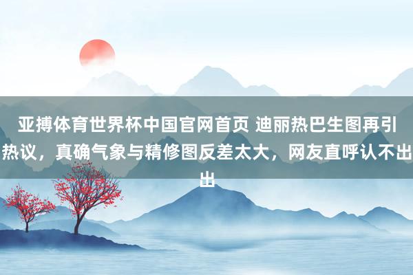 亚搏体育世界杯中国官网首页 迪丽热巴生图再引热议，真确气象与精修图反差太大，网友直呼认不出