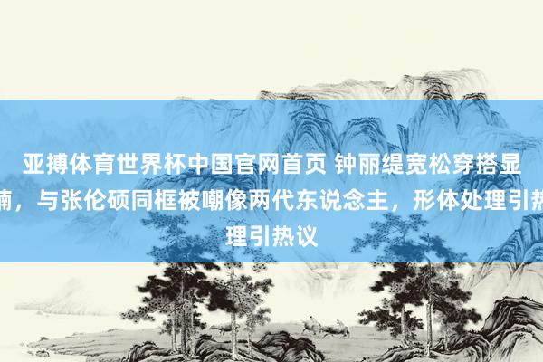 亚搏体育世界杯中国官网首页 钟丽缇宽松穿搭显肚腩,与张伦硕同框被嘲像两代东说念主,形体处理引热议