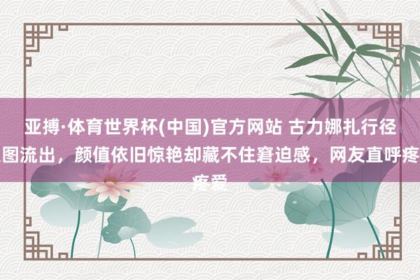 亚搏·体育世界杯(中国)官方网站 古力娜扎行径生图流出,颜值依旧惊艳却藏不住窘迫感,网友直呼疼爱
