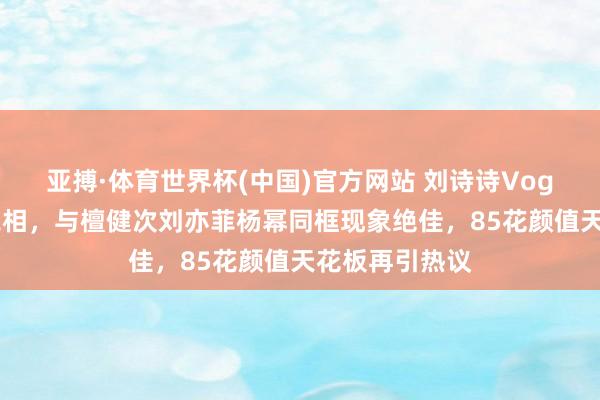 亚搏·体育世界杯(中国)官方网站 刘诗诗Vogue约会惊艳亮相,与檀健次刘亦菲杨幂同框现象绝佳,85花颜值天花板再引热议