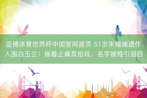 亚搏体育世界杯中国官网首页 51岁朱媛媛遗作入围白玉兰!揣着止痛泵拍戏,名字被框引泪目