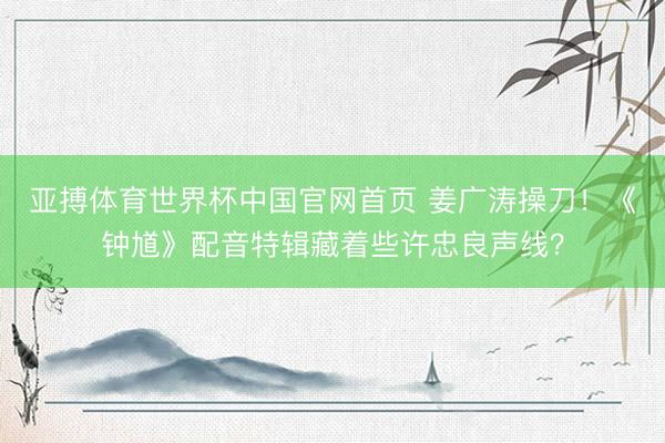 亚搏体育世界杯中国官网首页 姜广涛操刀!《钟馗》配音特辑藏着些许忠良声线?