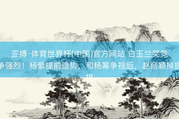 亚搏·体育世界杯(中国)官方网站 白玉兰奖竞争强烈！杨紫提前造势，和杨幂争视后，赵丽颖掉提