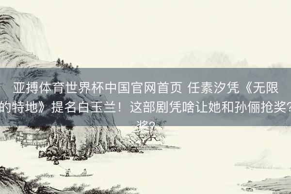 亚搏体育世界杯中国官网首页 任素汐凭《无限的特地》提名白玉兰!这部剧凭啥让她和孙俪抢奖?