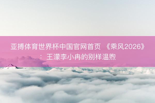 亚搏体育世界杯中国官网首页 《乘风2026》:王濛李小冉的别样温煦