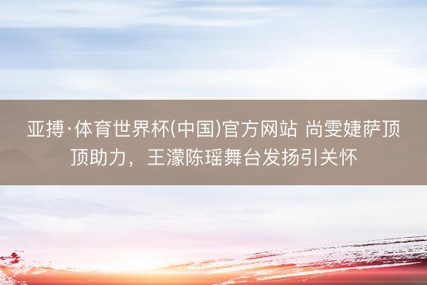 亚搏·体育世界杯(中国)官方网站 尚雯婕萨顶顶助力,王濛陈瑶舞台发扬引关怀