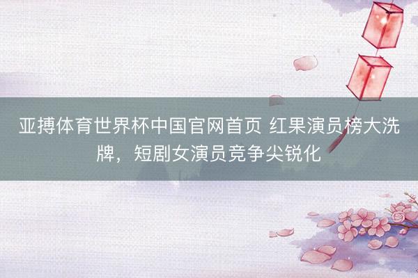 亚搏体育世界杯中国官网首页 红果演员榜大洗牌,短剧女演员竞争尖锐化