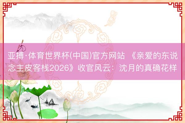 亚搏·体育世界杯(中国)官方网站 《亲爱的东说念主皮客栈2026》收官风云:沈月的真确花样
