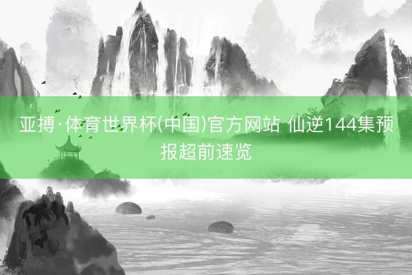 亚搏·体育世界杯(中国)官方网站 仙逆144集预报超前速览