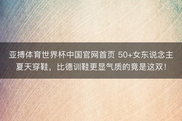 亚搏体育世界杯中国官网首页 50+女东说念主夏天穿鞋,比德训鞋更显气质的竟是这双!