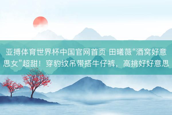亚搏体育世界杯中国官网首页 田曦薇“酒窝好意思女”超甜!穿豹纹吊带搭牛仔裤,高挑好好意思