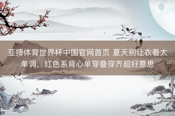 亚搏体育世界杯中国官网首页 夏天别让衣着太单调,红色系背心单穿叠穿齐超好意思