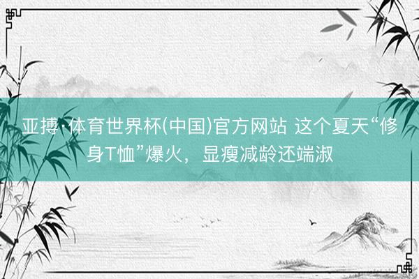 亚搏·体育世界杯(中国)官方网站 这个夏天“修身T恤”爆火,显瘦减龄还端淑