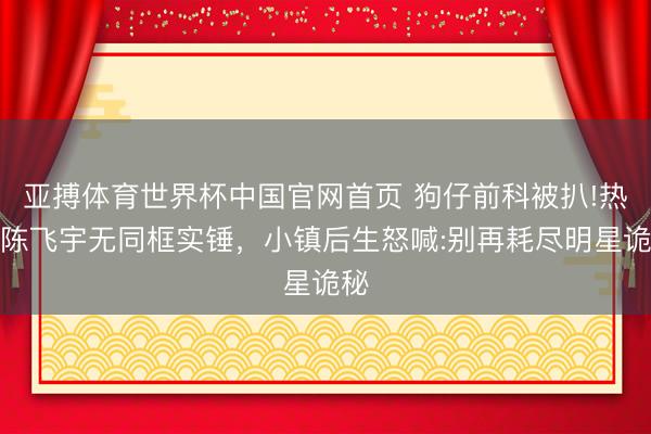 亚搏体育世界杯中国官网首页 狗仔前科被扒!热巴陈飞宇无同框实锤,小镇后生怒喊:别再耗尽明星诡秘