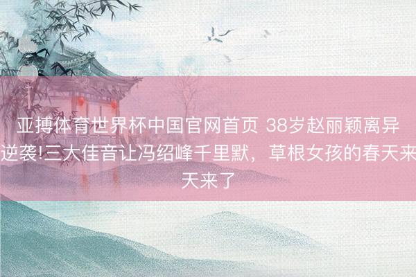亚搏体育世界杯中国官网首页 38岁赵丽颖离异后逆袭!三大佳音让冯绍峰千里默，草根女孩的春天来了