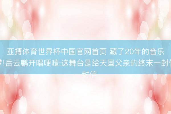 亚搏体育世界杯中国官网首页 藏了20年的音乐梦!岳云鹏开唱哽噎:这舞台是给天国父亲的终末一封信