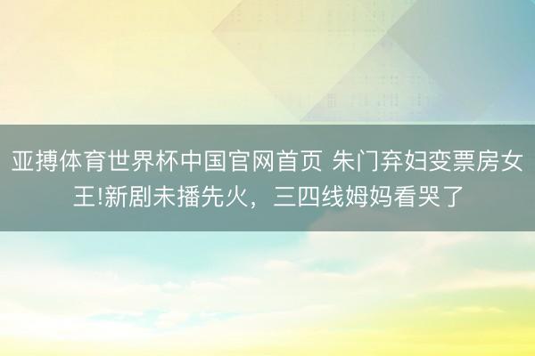 亚搏体育世界杯中国官网首页 朱门弃妇变票房女王!新剧未播先火,三四线姆妈看哭了