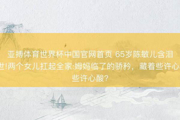 亚搏体育世界杯中国官网首页 65岁陈敏儿含泪离世!两个女儿扛起全家:姆妈临了的骄矜,藏着些许心酸?
