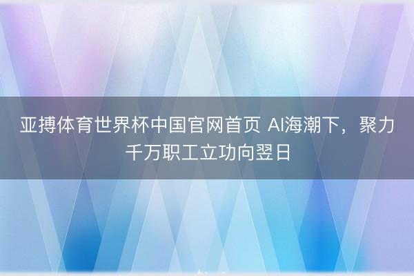 亚搏体育世界杯中国官网首页 AI海潮下,聚力千万职工立功向翌日
