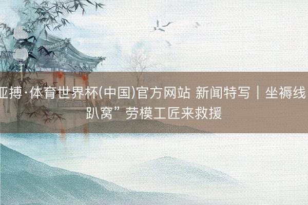 亚搏·体育世界杯(中国)官方网站 新闻特写|坐褥线“趴窝” 劳模工匠来救援