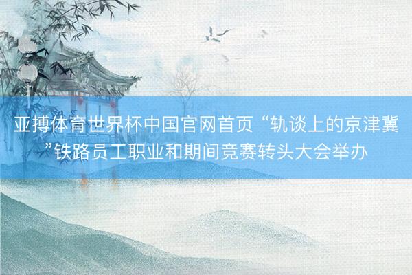 亚搏体育世界杯中国官网首页 “轨谈上的京津冀”铁路员工职业和期间竞赛转头大会举办